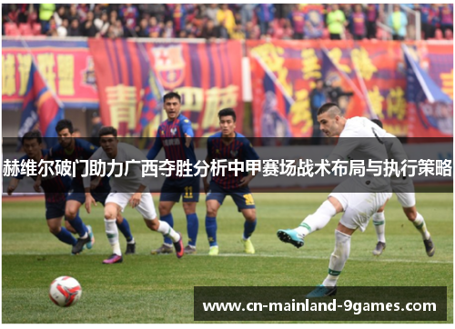 赫维尔破门助力广西夺胜分析中甲赛场战术布局与执行策略 赫维尔破门助力广西夺胜分析中甲赛场战术布局与执行策略