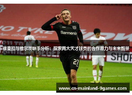 穆夏拉与维尔茨联手分析：探索两大天才球员的合作潜力与未来前景