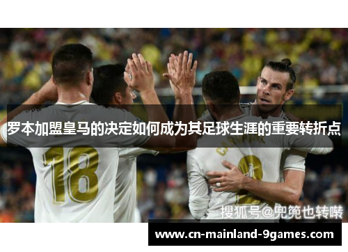 罗本加盟皇马的决定如何成为其足球生涯的重要转折点