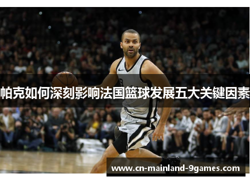 帕克如何深刻影响法国篮球发展五大关键因素
