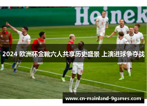 2024 欧洲杯金靴六人共享历史盛景 上演进球争夺战 2024 欧洲杯金靴六人共享历史盛景 上演进球争夺战