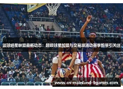 篮球明星联盟最新动态：超级球星加盟与交易潮涌动赛季前景引关注