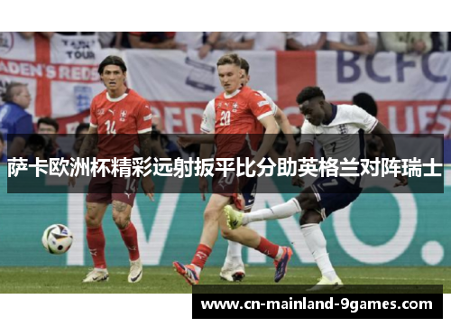 萨卡欧洲杯精彩远射扳平比分助英格兰对阵瑞士 萨卡欧洲杯精彩远射扳平比分助英格兰对阵瑞士