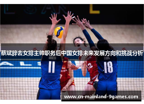 蔡斌辞去女排主帅职务后中国女排未来发展方向和挑战分析 蔡斌辞去女排主帅职务后中国女排未来发展方向和挑战分析