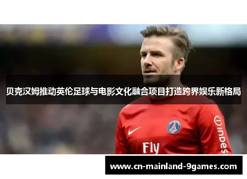 贝克汉姆推动英伦足球与电影文化融合项目打造跨界娱乐新格局 贝克汉姆推动英伦足球与电影文化融合项目打造跨界娱乐新格局
