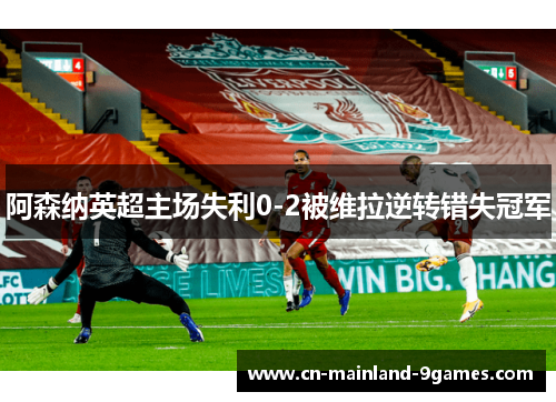 阿森纳英超主场失利0-2被维拉逆转错失冠军 阿森纳英超主场失利0-2被维拉逆转错失冠军
