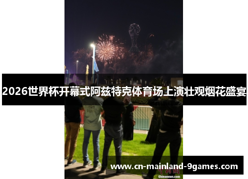 2026世界杯开幕式阿兹特克体育场上演壮观烟花盛宴 2026世界杯开幕式阿兹特克体育场上演壮观烟花盛宴